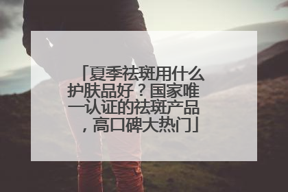 夏季祛斑用什么护肤品好？国家唯一认证的祛斑产品，高口碑大热门