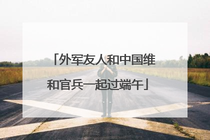 外军友人和中国维和官兵一起过端午