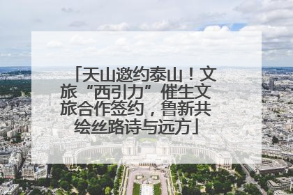 天山邀约泰山！文旅“西引力”催生文旅合作签约，鲁新共绘丝路诗与远方