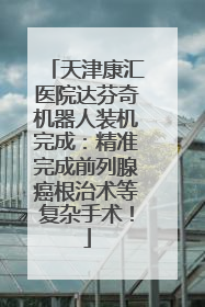 天津康汇医院达芬奇机器人装机完成：精准完成前列腺癌根治术等复杂手术！