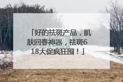 好的祛斑产品，肌肤回春神器，祛斑618大促疯狂囤！
