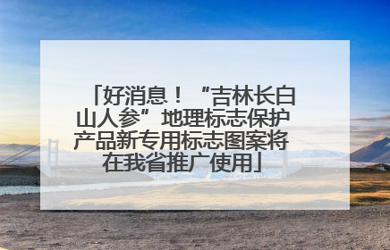 好消息！“吉林长白山人参”地理标志保护产品新专用标志图案将在我省推广使用