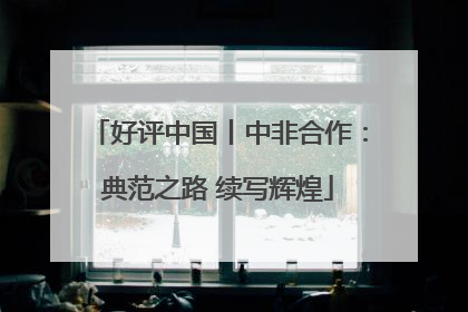 好评中国丨中非合作：典范之路 续写辉煌