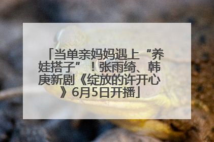 当单亲妈妈遇上“养娃搭子”！张雨绮、韩庚新剧《绽放的许开心》6月5日开播