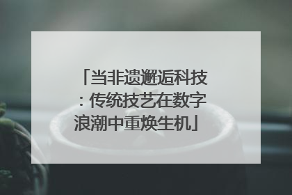 当非遗邂逅科技：传统技艺在数字浪潮中重焕生机