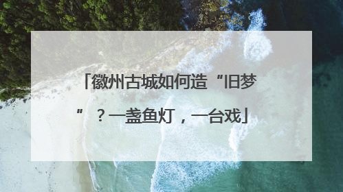 徽州古城如何造“旧梦”？一盏鱼灯，一台戏