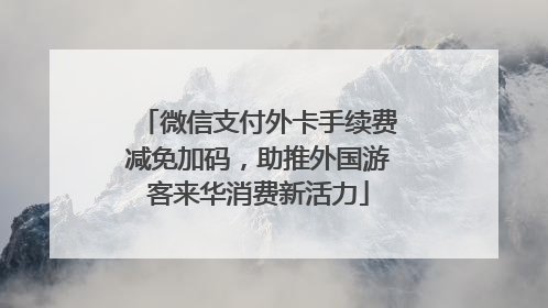 微信支付外卡手续费减免加码，助推外国游客来华消费新活力