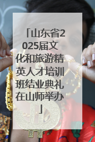 山东省2025届文化和旅游精英人才培训班结业典礼在山师举办