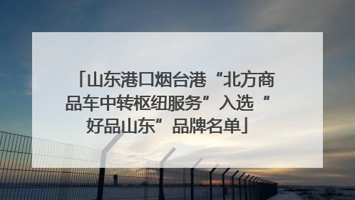山东港口烟台港“北方商品车中转枢纽服务”入选“好品山东”品牌名单