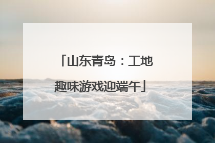 山东青岛：工地趣味游戏迎端午