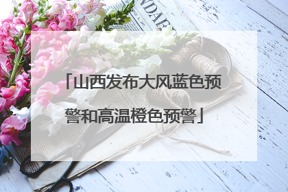 山西发布大风蓝色预警和高温橙色预警