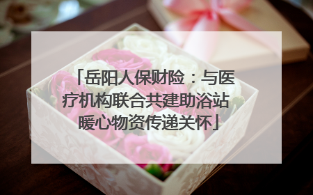 岳阳人保财险：与医疗机构联合共建助浴站 暖心物资传递关怀