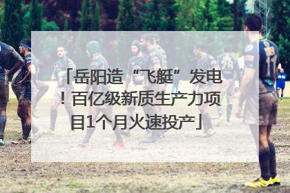 岳阳造“飞艇”发电！百亿级新质生产力项目1个月火速投产