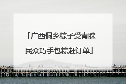 广西侗乡粽子受青睐 民众巧手包粽赶订单