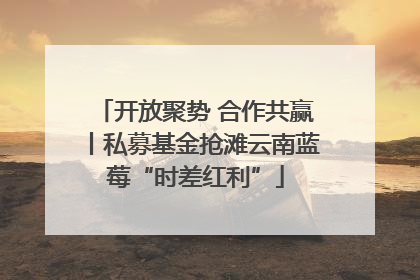 开放聚势 合作共赢丨私募基金抢滩云南蓝莓“时差红利”