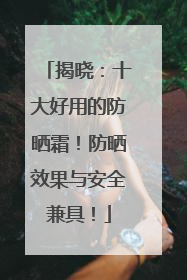揭晓：十大好用的防晒霜！防晒效果与安全兼具！