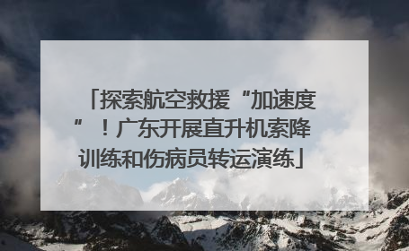 探索航空救援“加速度”！广东开展直升机索降训练和伤病员转运演练