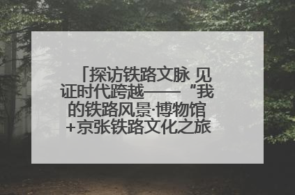 探访铁路文脉 见证时代跨越——“我的铁路风景·博物馆+京张铁路文化之旅”活动在京启动