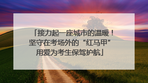 接力起一座城市的温暖！坚守在考场外的“红马甲”用爱为考生保驾护航