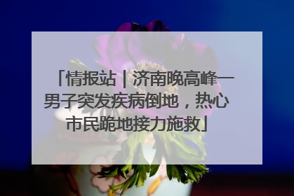 情报站｜济南晚高峰一男子突发疾病倒地，热心市民跪地接力施救