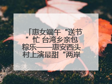 惠女端午“送节”忙 台湾乡亲包粽乐——惠安西头村上演最甜“两岸对话”
