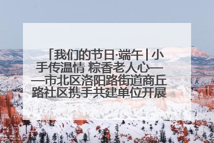 我们的节日·端午│小手传温情 粽香老人心——市北区洛阳路街道商丘路社区携手共建单位开展端午主题活动