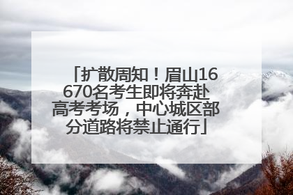 扩散周知！眉山16670名考生即将奔赴高考考场，中心城区部分道路将禁止通行