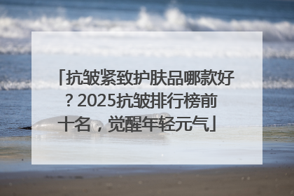 抗皱紧致护肤品哪款好？2025抗皱排行榜前十名，觉醒年轻元气