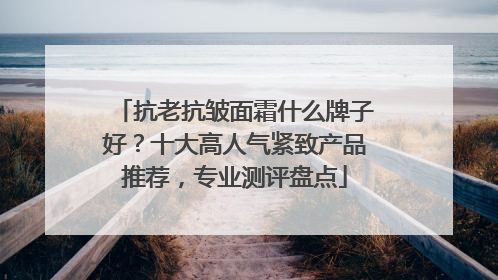 抗老抗皱面霜什么牌子好？十大高人气紧致产品推荐，专业测评盘点