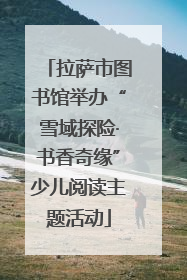 拉萨市图书馆举办“雪域探险·书香奇缘”少儿阅读主题活动