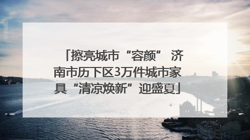 擦亮城市“容颜” 济南市历下区3万件城市家具“清凉焕新”迎盛夏
