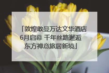敦煌敢曼万达文华酒店6月启幕 千年丝路邂逅东方禅意旅居新境