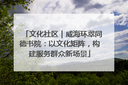 文化社区｜威海环翠同德书院：以文化矩阵，构建服务群众新场景