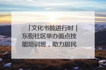 文化书院进行时｜东街社区举办面点技能培训班，助力居民就业创业！