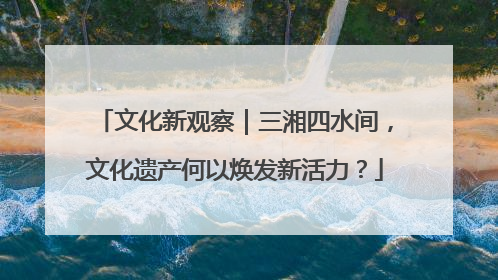 文化新观察｜三湘四水间，文化遗产何以焕发新活力？
