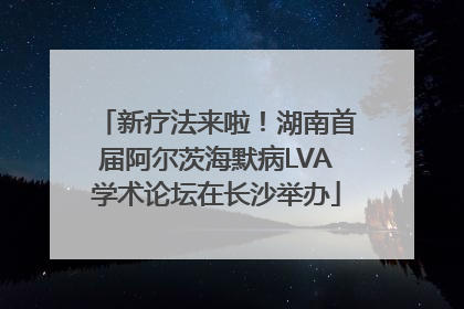 新疗法来啦！湖南首届阿尔茨海默病LVA学术论坛在长沙举办