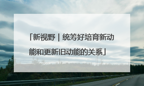 新视野｜统筹好培育新动能和更新旧动能的关系