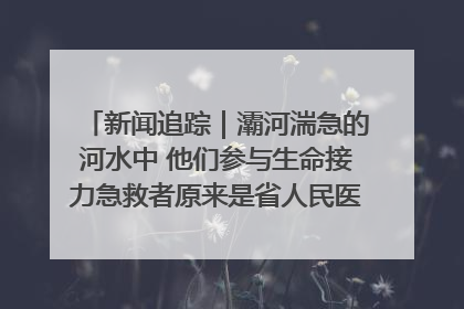 新闻追踪｜灞河湍急的河水中 他们参与生命接力急救者原来是省人民医院00后男护士