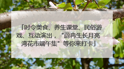 时令美食、养生课堂、民俗游戏、互动演出，“蔚冉生长月亮湾花市端午集”等你来打卡