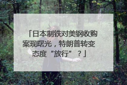日本制铁对美钢收购案现曙光，特朗普转变态度“放行”？