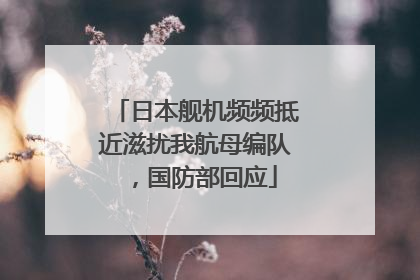 日本舰机频频抵近滋扰我航母编队，国防部回应