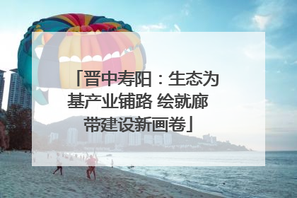 晋中寿阳：生态为基产业铺路 绘就廊带建设新画卷
