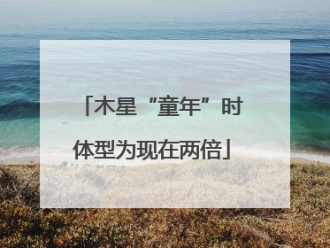 木星“童年”时体型为现在两倍