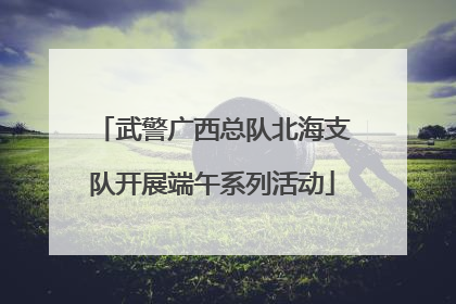 武警广西总队北海支队开展端午系列活动