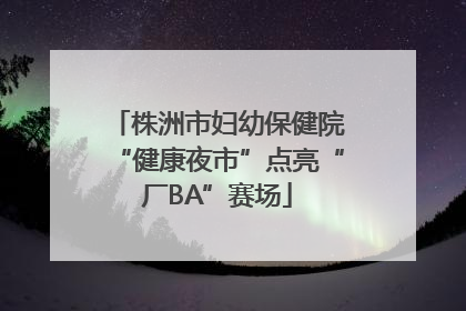 株洲市妇幼保健院“健康夜市”点亮“厂BA”赛场