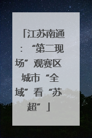 江苏南通：“第二现场”观赛区 城市“全域”看“苏超”