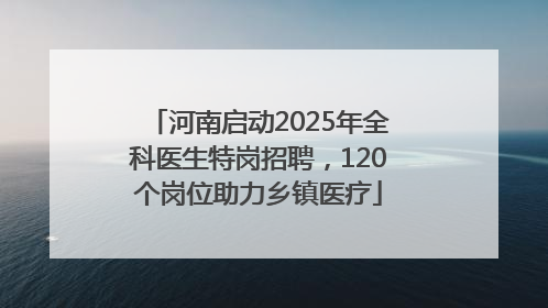 河南启动2025年全科医生特岗招聘，120个岗位助力乡镇医疗
