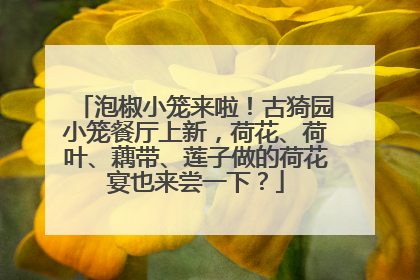 泡椒小笼来啦！古猗园小笼餐厅上新，荷花、荷叶、藕带、莲子做的荷花宴也来尝一下？