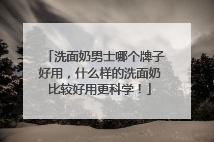 洗面奶男士哪个牌子好用，什么样的洗面奶比较好用更科学！