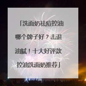 洗面奶祛痘控油哪个牌子好？击退油腻！十大好评款控油洗面奶推荐